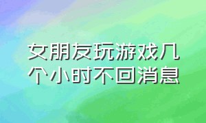 女朋友玩游戏几个小时不回消息（女朋友玩游戏不回我消息怎么处理）