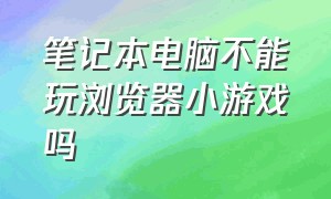 笔记本电脑不能玩浏览器小游戏吗（笔记本浏览器为啥不能玩游戏）