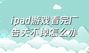 ipad游戏看完广告关不掉怎么办（ipad游戏看完广告关不掉怎么办呀）