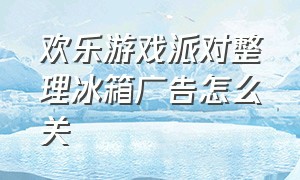 欢乐游戏派对整理冰箱广告怎么关