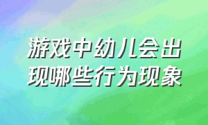 游戏中幼儿会出现哪些行为现象（幼儿游戏活动时有哪些行为表现）