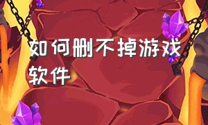 如何删不掉游戏软件（游戏软件删除不了怎么解决）