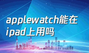 applewatch能在ipad上用吗