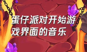 蛋仔派对开始游戏界面的音乐（蛋仔派对游戏界面背景音乐）