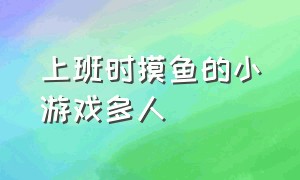 上班时摸鱼的小游戏多人（上班时和同事一起摸鱼的小游戏）