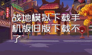 战地模拟下载手机版旧版下载不了（战地模拟下载手机版旧版下载不了怎么回事）