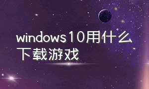 windows10用什么下载游戏（window10用什么下载软件好）