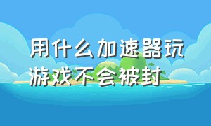 用什么加速器玩游戏不会被封