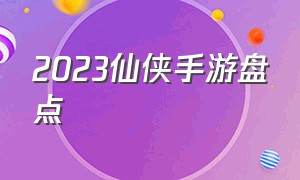 2023仙侠手游盘点（2023仙侠手游）