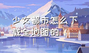 少女都市怎么下载全地图的（少女都市地图全解锁的怎么下）