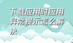 下载应用时应用异常提示怎么解决