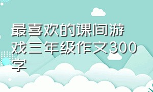 最喜欢的课间游戏三年级作文300字（印象最深的游戏作文300字三年级）