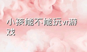 小孩能不能玩vr游戏（vr游戏小孩可以玩吗）