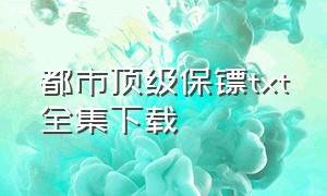 都市顶级保镖txt全集下载（极品保镖电子书全集下载）