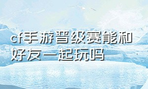 cf手游晋级赛能和好友一起玩吗（cf手游自由排位晋级赛个人战）