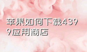 苹果如何下载4399应用商店（苹果手机怎么下载4399）