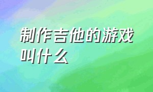 制作吉他的游戏叫什么（弹吉他的游戏名字叫什么）