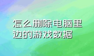 怎么删除电脑里边的游戏数据（怎么删除电脑已经卸载的游戏数据）