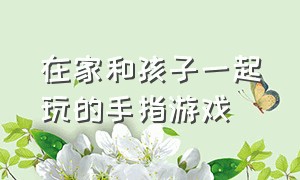 在家和孩子一起玩的手指游戏（在家和孩子一起玩的手指游戏叫什么）