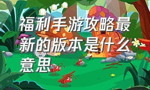 福利手游攻略最新的版本是什么意思