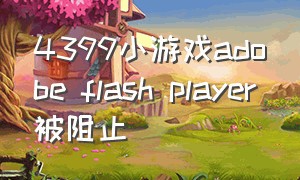 4399小游戏adobe flash player被阻止（4399小游戏flash插件是流氓软件吗）