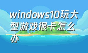 windows10玩大型游戏很卡怎么办（win10玩游戏卡顿怎么办教程图解）