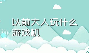 以前大人玩什么游戏机（以前大人玩什么游戏机比较好）