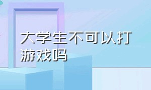 大学生不可以打游戏吗（大学生不可以打游戏吗知乎）