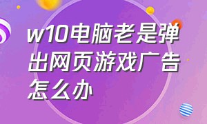 w10电脑老是弹出网页游戏广告怎么办（win11自动弹出网页游戏解决方法）