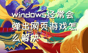 windows经常会弹出网页游戏怎么解决