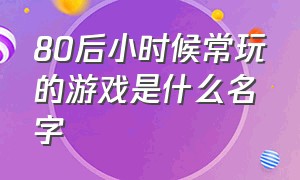 80后小时候常玩的游戏是什么名字（80后小时候玩的游戏作文）