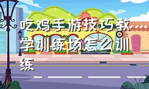 吃鸡手游技巧教学训练场怎么训练