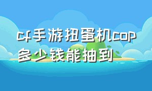 cf手游扭蛋机cop多少钱能抽到