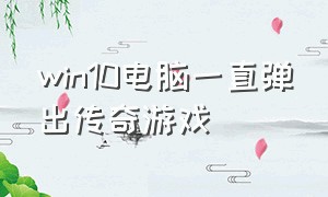 win10电脑一直弹出传奇游戏（电脑老是跳出传奇游戏删不掉）