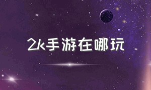 2k手游在哪玩（2k手游选什么位置好）