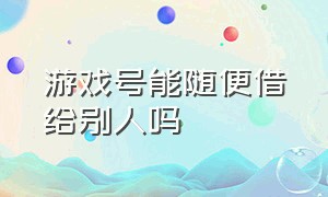 游戏号能随便借给别人吗（游戏号能随便借给别人吗知乎）