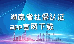 湖南省社保认证app官网下载