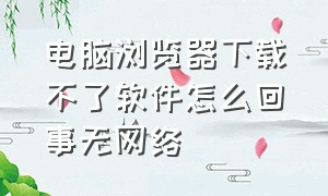 电脑浏览器下载不了软件怎么回事无网络