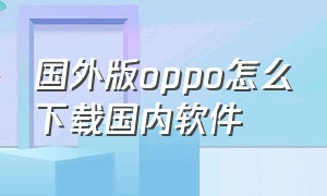 国外版oppo怎么下载国内软件（台湾版oppo怎么下载大陆app）