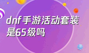 dnf手游活动套装是65级吗（dnf手游套装12000是永久吗）