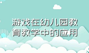 游戏在幼儿园教育教学中的应用（游戏在幼儿园教育教学中的应用论文）