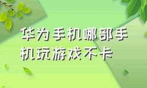 华为手机哪部手机玩游戏不卡（华为手机打游戏不卡推荐哪一款）