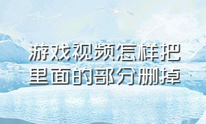 游戏视频怎样把里面的部分删掉（发表后的游戏视频怎么删除）