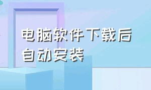 电脑软件下载后自动安装（电脑软件下载后自动安装怎么办）