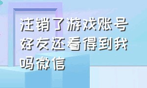 注销了游戏账号好友还看得到我吗微信