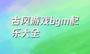 古风游戏bgm配乐大全（古风游戏背景音乐bgm排行榜）