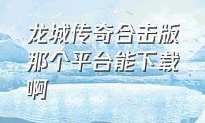 龙城传奇合击版那个平台能下载啊（龙城传奇合击版那个平台能下载啊视频）