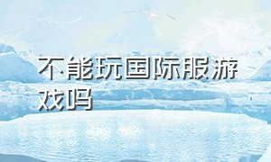 不能玩国际服游戏吗（不能玩国际服游戏吗为什么）