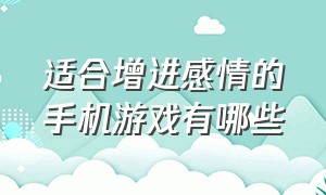 适合增进感情的手机游戏有哪些（增进情侣感情的手机游戏）