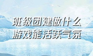 班级团建做什么游戏能活跃气氛